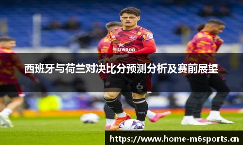 西班牙与荷兰对决比分预测分析及赛前展望