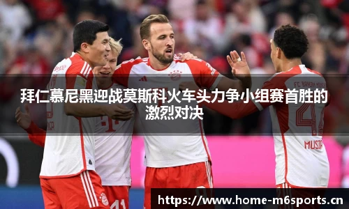 拜仁慕尼黑迎战莫斯科火车头力争小组赛首胜的激烈对决
